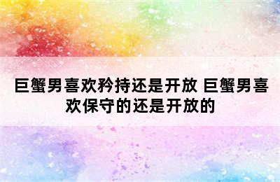 巨蟹男喜欢矜持还是开放 巨蟹男喜欢保守的还是开放的